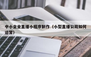 句容中小企业直播小程序制作（小型直播公司如何运营）